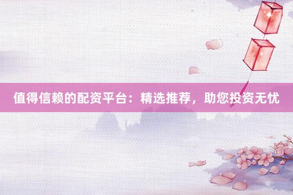 值得信赖的配资平台：精选推荐，助您投资无忧
