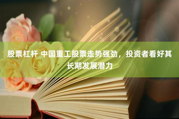股票杠杆 中国重工股票走势强劲，投资者看好其长期发展潜力