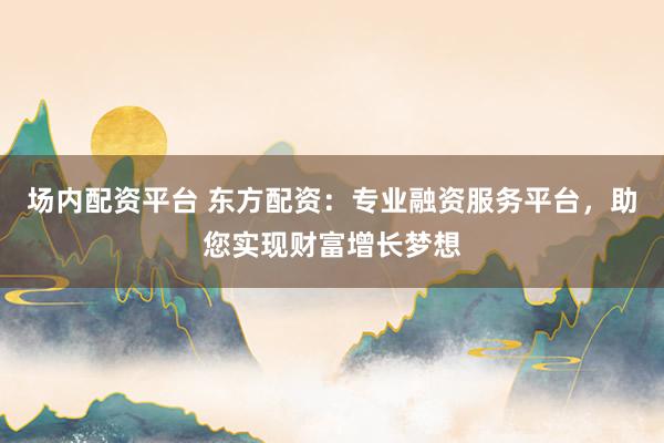 场内配资平台 东方配资：专业融资服务平台，助您实现财富增长梦想