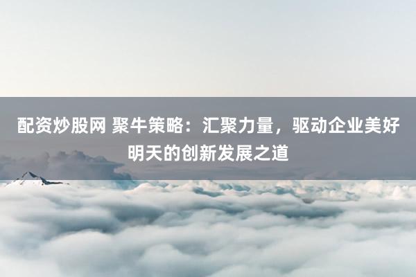 配资炒股网 聚牛策略：汇聚力量，驱动企业美好明天的创新发展之道