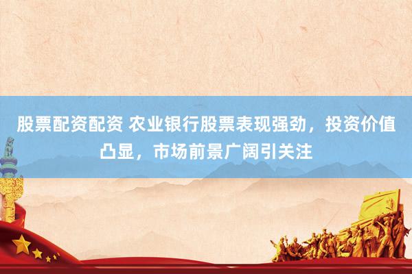股票配资配资 农业银行股票表现强劲，投资价值凸显，市场前景广阔引关注