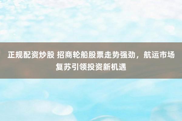 正规配资炒股 招商轮船股票走势强劲，航运市场复苏引领投资新机遇