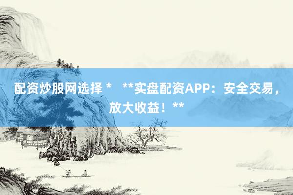 配资炒股网选择 *   **实盘配资APP：安全交易，放大收益！**