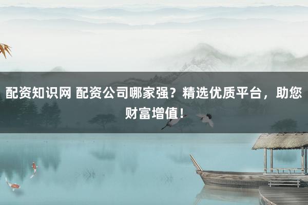 配资知识网 配资公司哪家强？精选优质平台，助您财富增值！