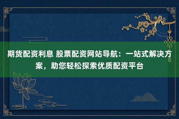 期货配资利息 股票配资网站导航：一站式解决方案，助您轻松探索优质配资平台