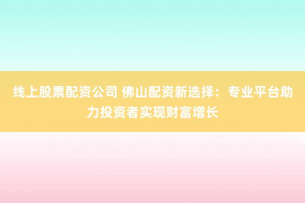 线上股票配资公司 佛山配资新选择：专业平台助力投资者实现财富增长