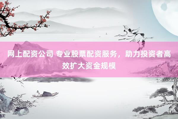 网上配资公司 专业股票配资服务，助力投资者高效扩大资金规模