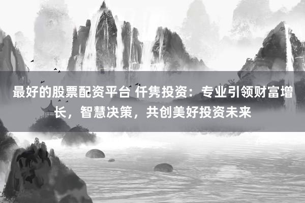 最好的股票配资平台 仟隽投资：专业引领财富增长，智慧决策，共创美好投资未来