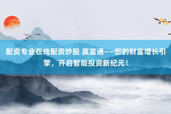 配资专业在线配资炒股 赢富通——您的财富增长引擎，开启智能投资新纪元！