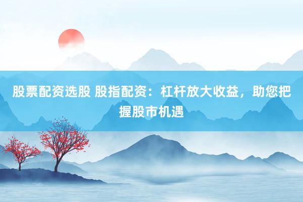 股票配资选股 股指配资：杠杆放大收益，助您把握股市机遇