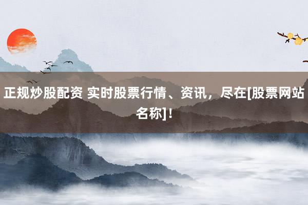 正规炒股配资 实时股票行情、资讯，尽在[股票网站名称]！