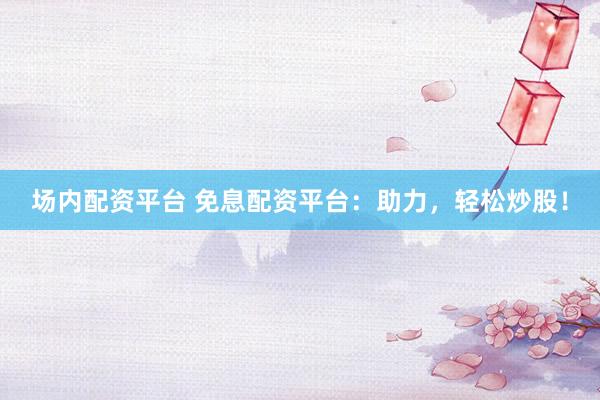 场内配资平台 免息配资平台：助力，轻松炒股！