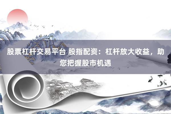 股票杠杆交易平台 股指配资：杠杆放大收益，助您把握股市机遇
