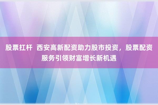 股票扛杆  西安高新配资助力股市投资，股票配资服务引领财富增长新机遇