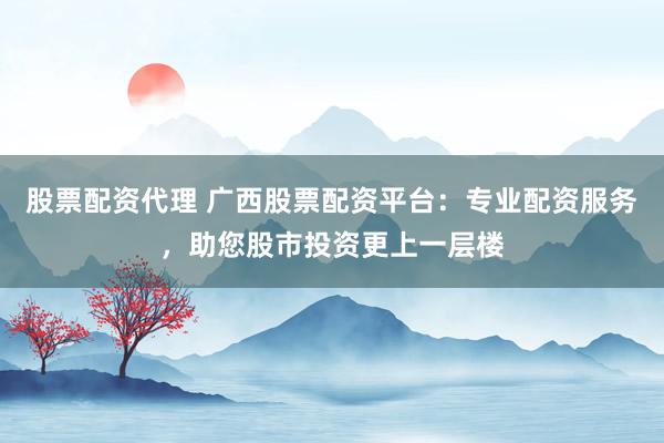 股票配资代理 广西股票配资平台：专业配资服务，助您股市投资更上一层楼