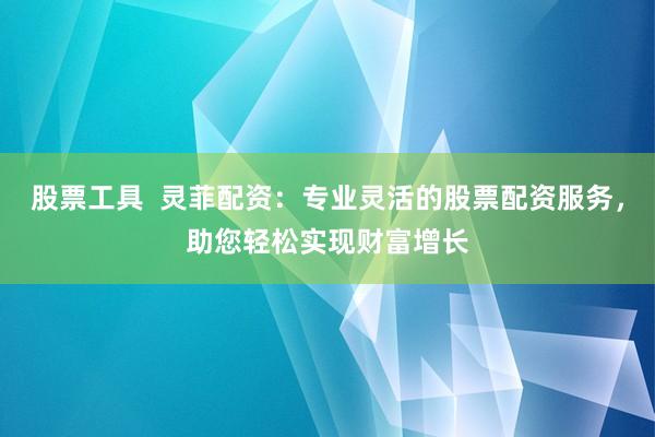 股票工具  灵菲配资：专业灵活的股票配资服务，助您轻松实现财富增长