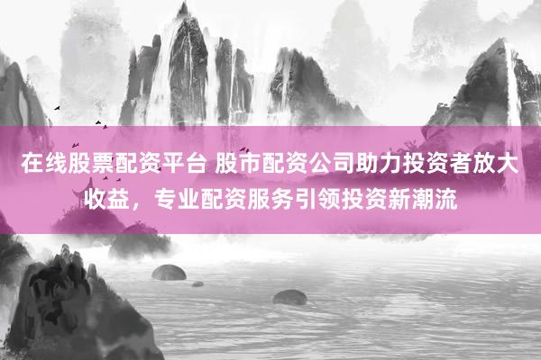 在线股票配资平台 股市配资公司助力投资者放大收益，专业配资服务引领投资新潮流