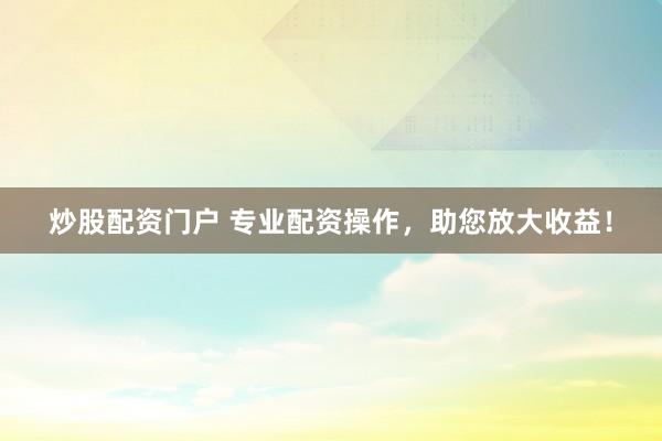 炒股配资门户 专业配资操作，助您放大收益！