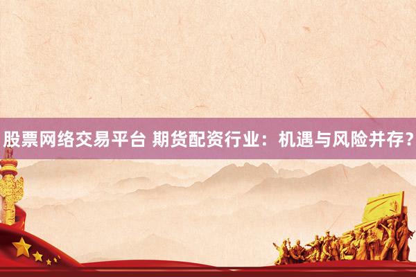 股票网络交易平台 期货配资行业：机遇与风险并存？