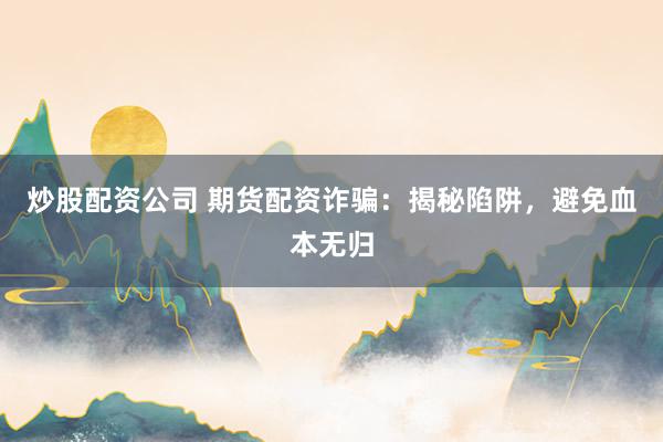 炒股配资公司 期货配资诈骗：揭秘陷阱，避免血本无归