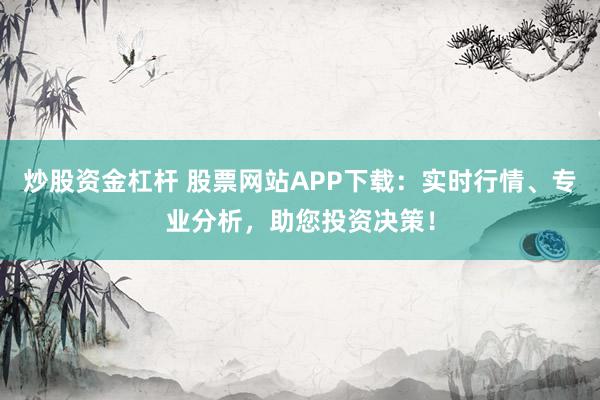 炒股资金杠杆 股票网站APP下载：实时行情、专业分析，助您投资决策！