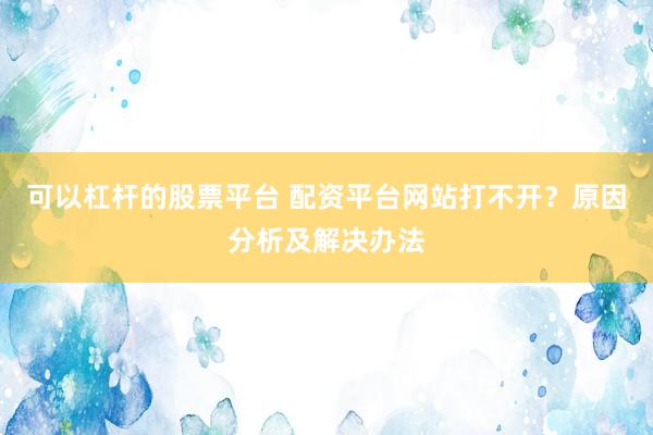 可以杠杆的股票平台 配资平台网站打不开？原因分析及解决办法