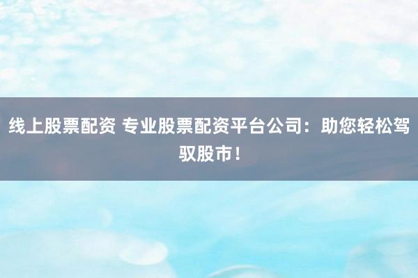 线上股票配资 专业股票配资平台公司：助您轻松驾驭股市！