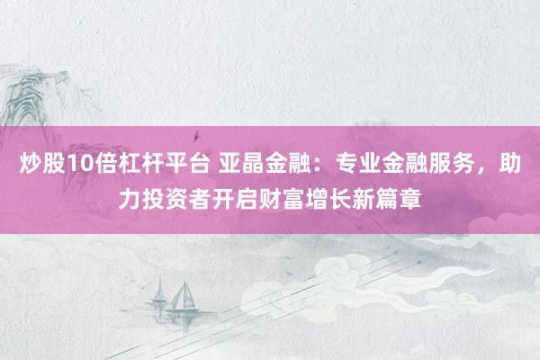 炒股10倍杠杆平台 亚晶金融：专业金融服务，助力投资者开启财富增长新篇章