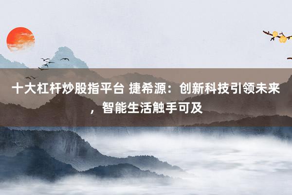 十大杠杆炒股指平台 捷希源：创新科技引领未来，智能生活触手可及