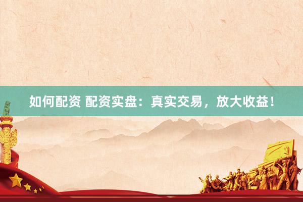 如何配资 配资实盘：真实交易，放大收益！
