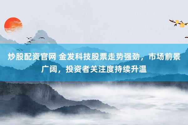 炒股配资官网 金发科技股票走势强劲，市场前景广阔，投资者关注度持续升温