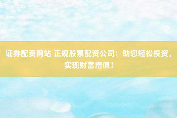 证券配资网站 正规股票配资公司：助您轻松投资，实现财富增值！