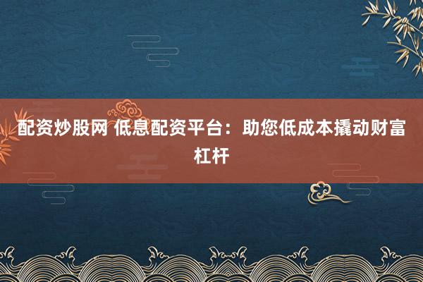 配资炒股网 低息配资平台：助您低成本撬动财富杠杆