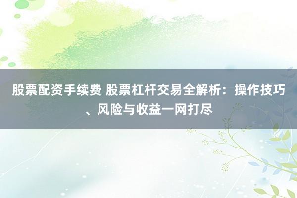 股票配资手续费 股票杠杆交易全解析：操作技巧、风险与收益一网打尽