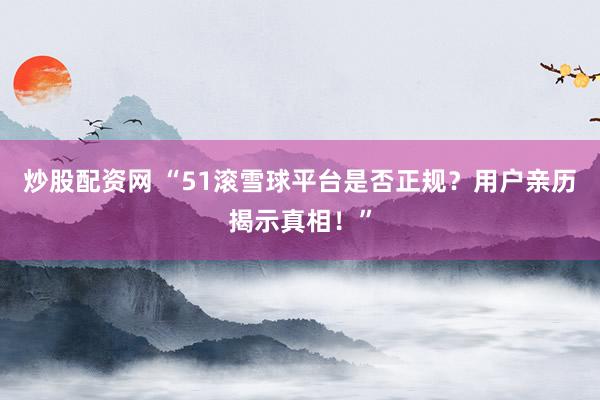 炒股配资网 “51滚雪球平台是否正规？用户亲历揭示真相！”