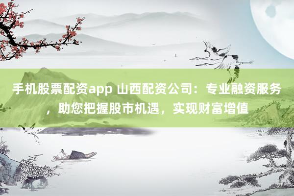手机股票配资app 山西配资公司：专业融资服务，助您把握股市机遇，实现财富增值