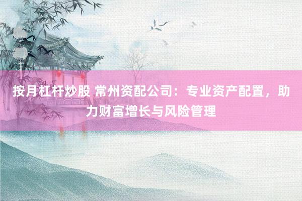 按月杠杆炒股 常州资配公司：专业资产配置，助力财富增长与风险管理
