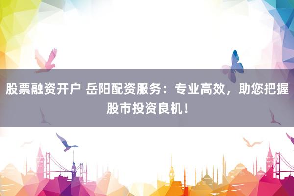 股票融资开户 岳阳配资服务：专业高效，助您把握股市投资良机！