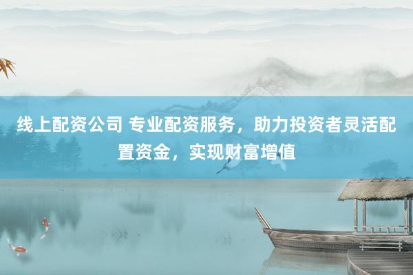 线上配资公司 专业配资服务，助力投资者灵活配置资金，实现财富增值