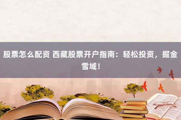 股票怎么配资 西藏股票开户指南：轻松投资，掘金雪域！
