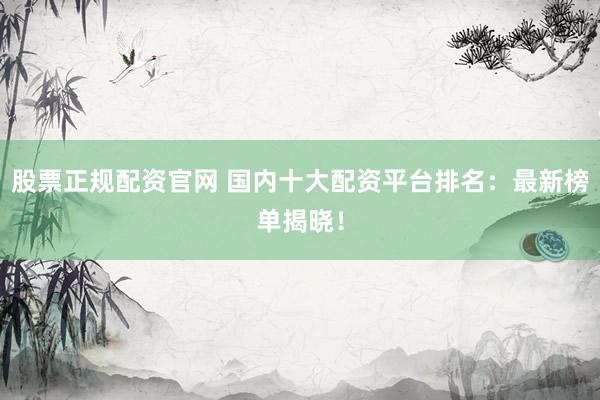 股票正规配资官网 国内十大配资平台排名：最新榜单揭晓！