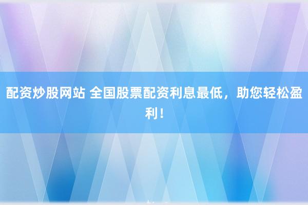 配资炒股网站 全国股票配资利息最低，助您轻松盈利！