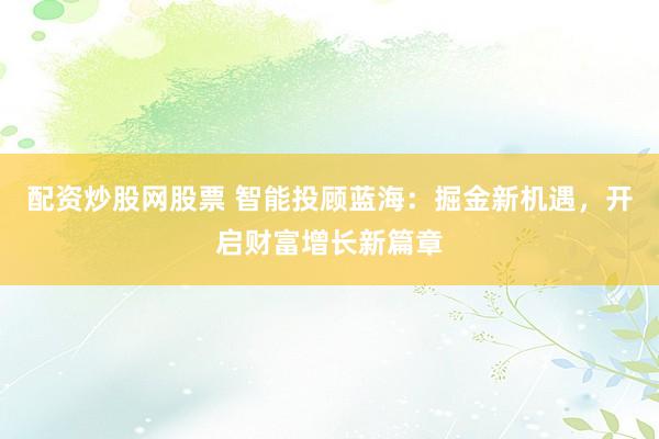配资炒股网股票 智能投顾蓝海：掘金新机遇，开启财富增长新篇章