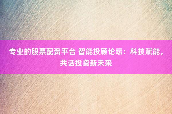 专业的股票配资平台 智能投顾论坛：科技赋能，共话投资新未来
