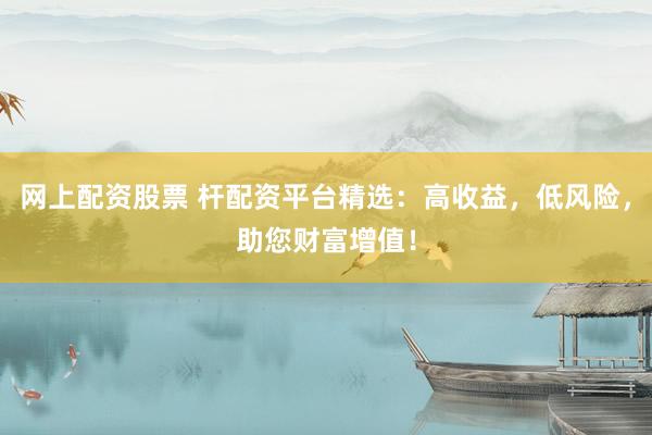网上配资股票 杆配资平台精选：高收益，低风险，助您财富增值！