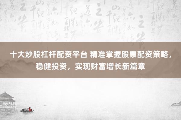 十大炒股杠杆配资平台 精准掌握股票配资策略，稳健投资，实现财富增长新篇章