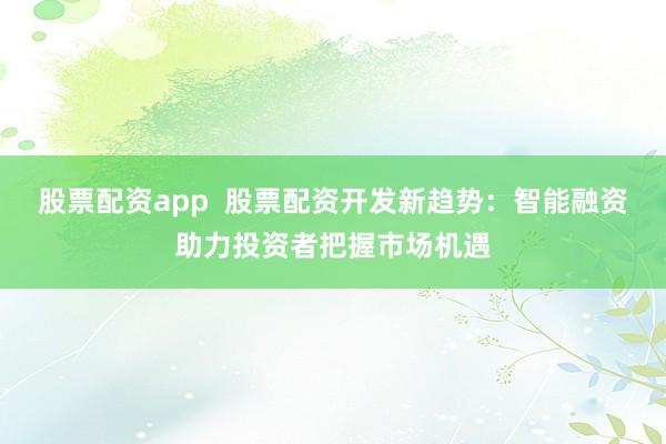 股票配资app  股票配资开发新趋势：智能融资助力投资者把握市场机遇