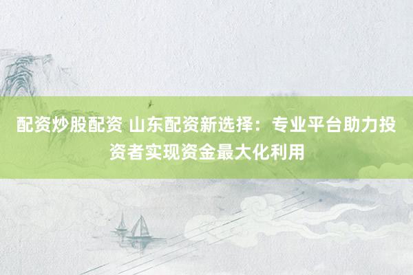 配资炒股配资 山东配资新选择：专业平台助力投资者实现资金最大化利用