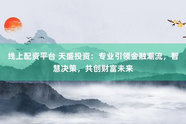 线上配资平台 天盛投资：专业引领金融潮流，智慧决策，共创财富未来
