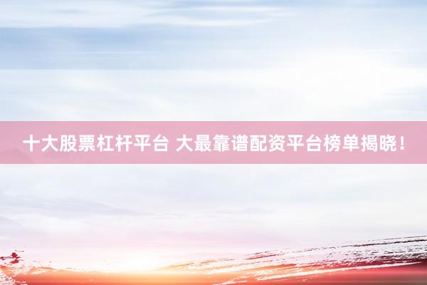 十大股票杠杆平台 大最靠谱配资平台榜单揭晓！